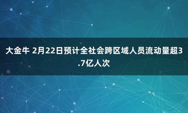 大金牛 2月22日预计全社会跨区域人员流动量超3.7亿人次