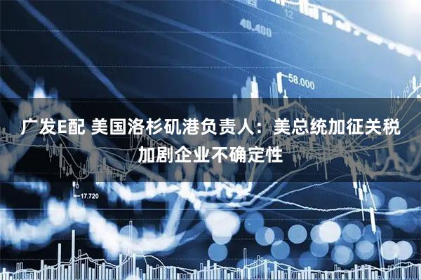 广发E配 美国洛杉矶港负责人：美总统加征关税加剧企业不确定性
