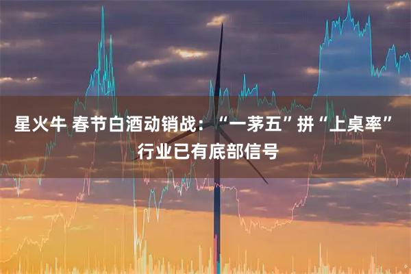 星火牛 春节白酒动销战：“一茅五”拼“上桌率”  行业已有底部信号