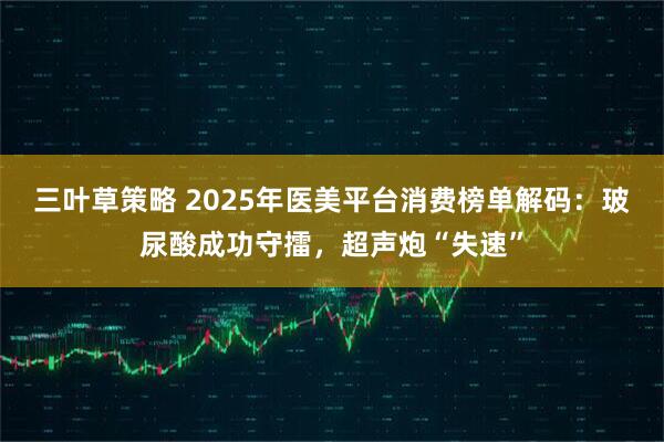 三叶草策略 2025年医美平台消费榜单解码：玻尿酸成功守擂，超声炮“失速”
