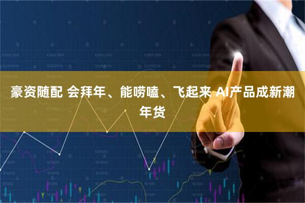 豪资随配 会拜年、能唠嗑、飞起来 AI产品成新潮年货