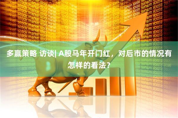 多赢策略 访谈| A股马年开门红，对后市的情况有怎样的看法？