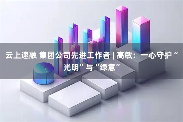 云上速融 集团公司先进工作者 | 高敏：一心守护“光明”与“绿意”