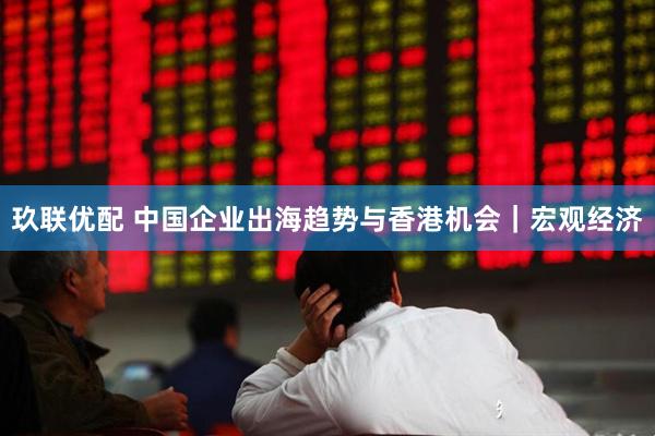 玖联优配 中国企业出海趋势与香港机会｜宏观经济