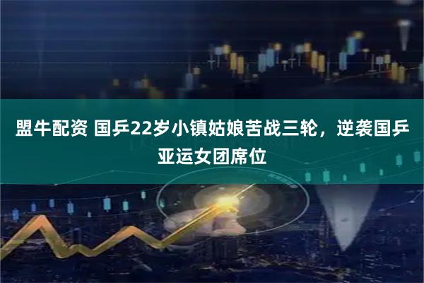 盟牛配资 国乒22岁小镇姑娘苦战三轮，逆袭国乒亚运女团席位