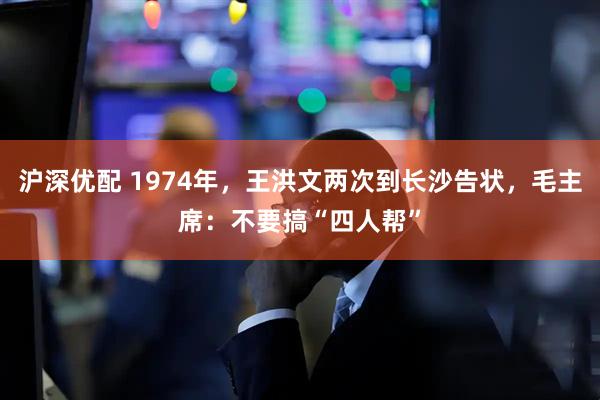 沪深优配 1974年，王洪文两次到长沙告状，毛主席：不要搞“四人帮”