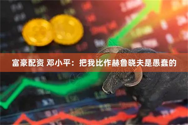 富豪配资 邓小平：把我比作赫鲁晓夫是愚蠢的