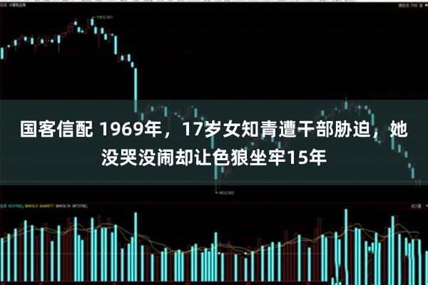 国客信配 1969年，17岁女知青遭干部胁迫，她没哭没闹却让色狼坐牢15年