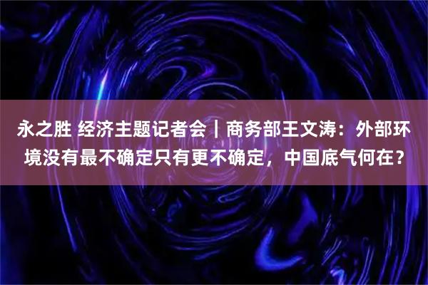 永之胜 经济主题记者会｜商务部王文涛：外部环境没有最不确定只有更不确定，中国底气何在？