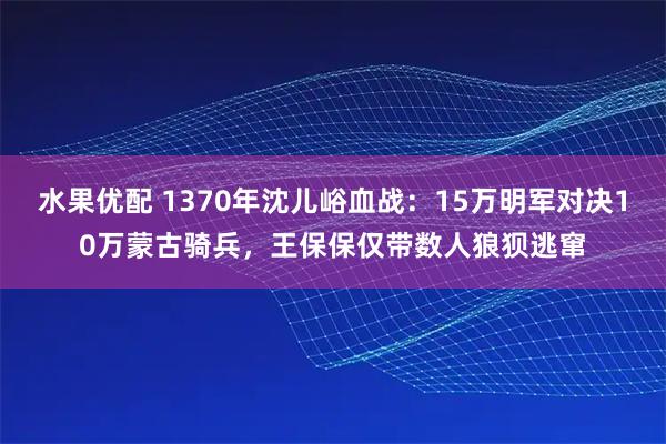 水果优配 1370年沈儿峪血战：15万明军对决10万蒙古骑兵，王保保仅带数人狼狈逃窜