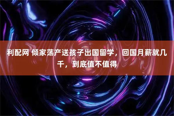 利配网 倾家荡产送孩子出国留学，回国月薪就几千，到底值不值得