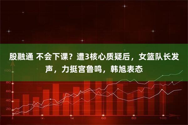 股融通 不会下课？遭3核心质疑后，女篮队长发声，力挺宫鲁鸣，韩旭表态