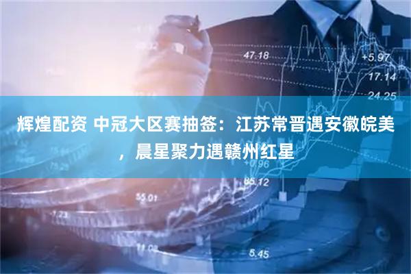 辉煌配资 中冠大区赛抽签：江苏常晋遇安徽皖美，晨星聚力遇赣州红星