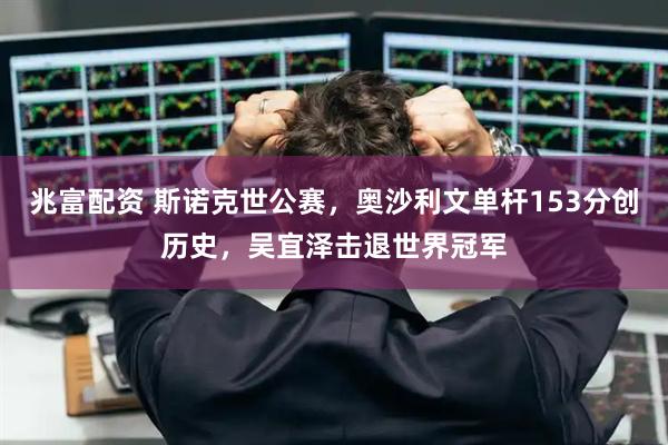 兆富配资 斯诺克世公赛，奥沙利文单杆153分创历史，吴宜泽击退世界冠军
