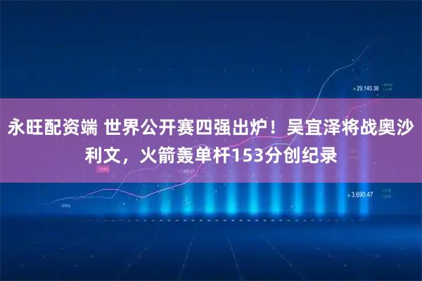 永旺配资端 世界公开赛四强出炉！吴宜泽将战奥沙利文，火箭轰单杆153分创纪录