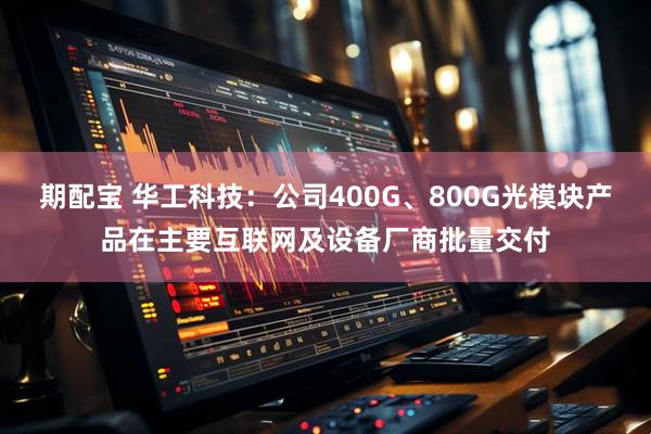 期配宝 华工科技：公司400G、800G光模块产品在主要互联网及设备厂商批量交付