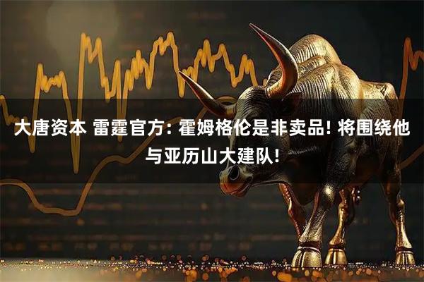 大唐资本 雷霆官方: 霍姆格伦是非卖品! 将围绕他与亚历山大建队!