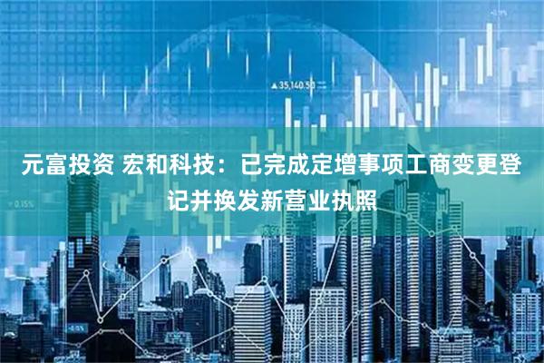 元富投资 宏和科技：已完成定增事项工商变更登记并换发新营业执照
