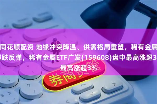 同花顺配资 地缘冲突降温、供需格局重塑，稀有金属超跌反弹，稀有金属ETF广发(159608)盘中最高涨超3%