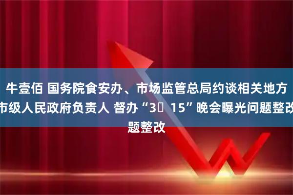 牛壹佰 国务院食安办、市场监管总局约谈相关地方市级人民政府负责人 督办“3・15”晚会曝光问题整改
