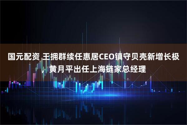 国元配资 王拥群续任惠居CEO镇守贝壳新增长极，黄月平出任上海链家总经理