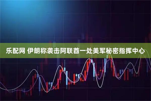 乐配网 伊朗称袭击阿联酋一处美军秘密指挥中心