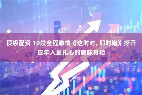 顶级配资 19禁全程激情《这时对, 那时错》撕开成年人最扎心的暧昧真相