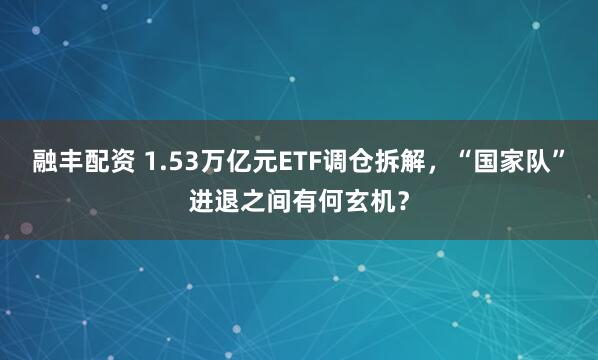 融丰配资 1.53万亿元ETF调仓拆解，“国家队”进退之间有何玄机？