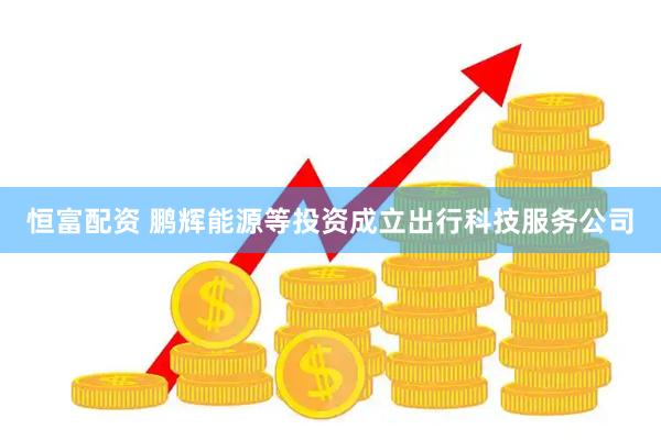 恒富配资 鹏辉能源等投资成立出行科技服务公司