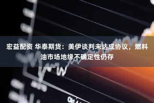 宏益配资 华泰期货：美伊谈判未达成协议，燃料油市场地缘不确定性仍存