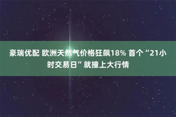 豪瑞优配 欧洲天然气价格狂飙18% 首个“21小时交易日”就撞上大行情