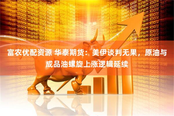 富农优配资源 华泰期货：美伊谈判无果，原油与成品油螺旋上涨逻辑延续