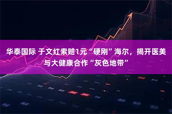 华泰国际 于文红索赔1元“硬刚”海尔，揭开医美与大健康合作“灰色地带”