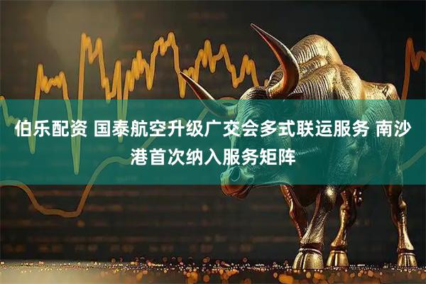 伯乐配资 国泰航空升级广交会多式联运服务 南沙港首次纳入服务矩阵