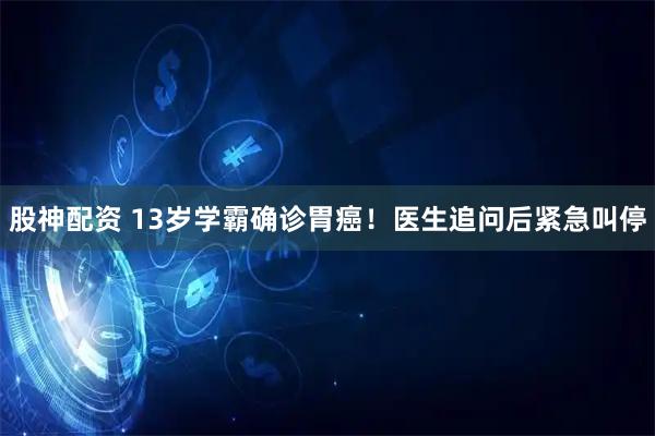 股神配资 13岁学霸确诊胃癌！医生追问后紧急叫停