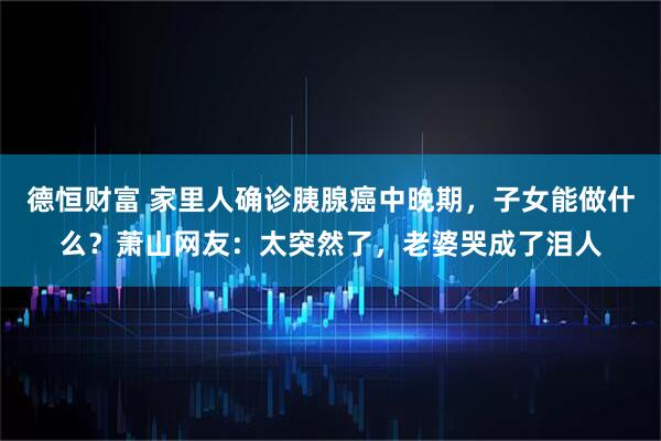 德恒财富 家里人确诊胰腺癌中晚期,子女能做什么?萧山网友:太突然了,老婆哭成了泪人