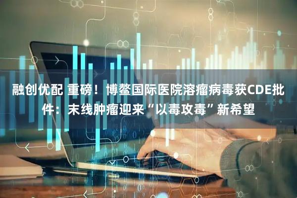 融创优配 重磅！博鳌国际医院溶瘤病毒获CDE批件：末线肿瘤迎来“以毒攻毒”新希望