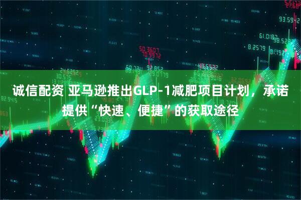 诚信配资 亚马逊推出GLP-1减肥项目计划，承诺提供“快速、便捷”的获取途径