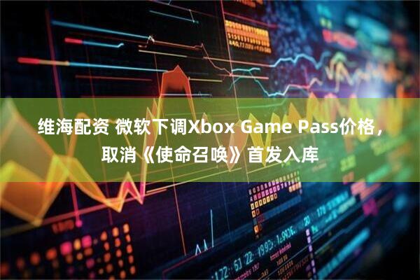 维海配资 微软下调Xbox Game Pass价格,取消《使命召唤》首发入库