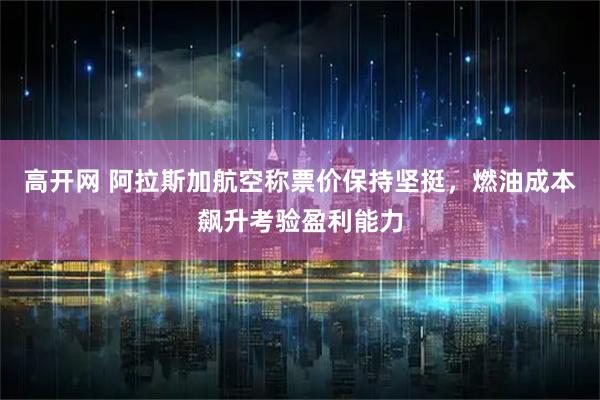 高开网 阿拉斯加航空称票价保持坚挺,燃油成本飙升考验盈利能力