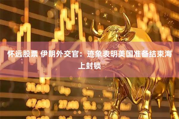 怀远股票 伊朗外交官：迹象表明美国准备结束海上封锁