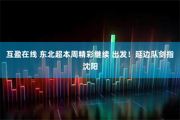 互盈在线 东北超本周精彩继续 出发!延边队剑指沈阳