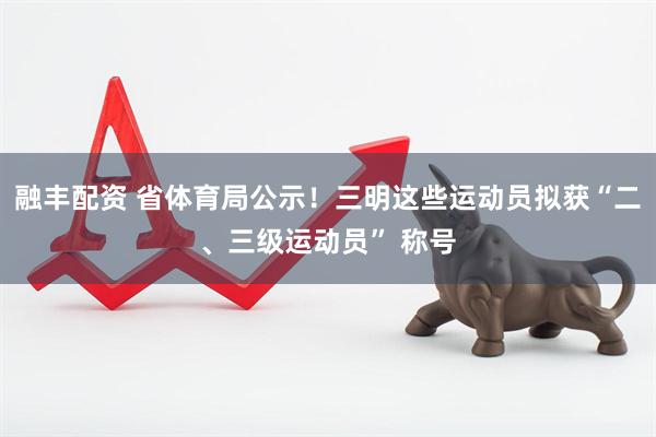 融丰配资 省体育局公示！三明这些运动员拟获“二、三级运动员” 称号