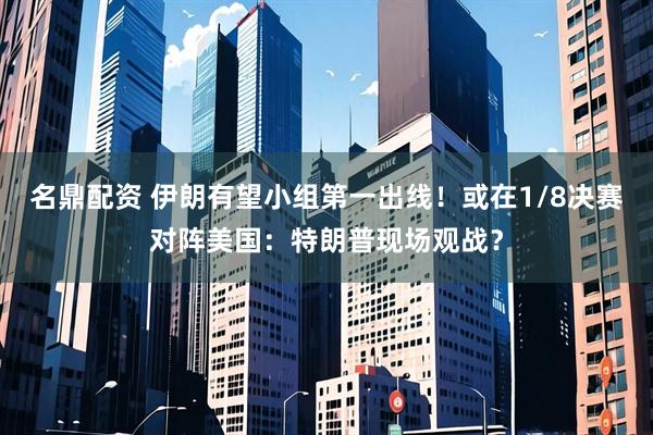 名鼎配资 伊朗有望小组第一出线！或在1/8决赛对阵美国：特朗普现场观战？