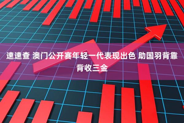 速速查 澳门公开赛年轻一代表现出色 助国羽背靠背收三金