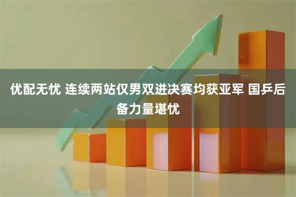 优配无忧 连续两站仅男双进决赛均获亚军 国乒后备力量堪忧