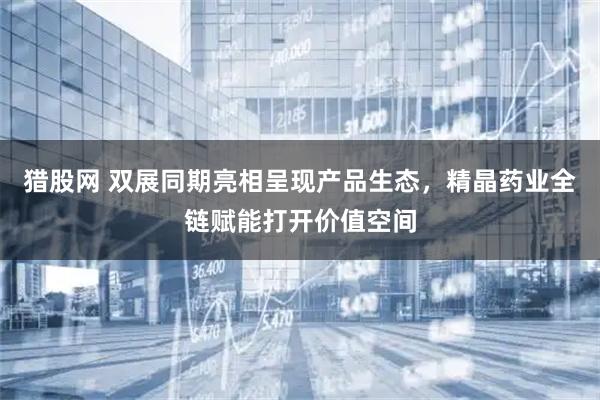 猎股网 双展同期亮相呈现产品生态，精晶药业全链赋能打开价值空间