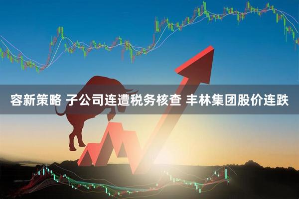 容新策略 子公司连遭税务核查 丰林集团股价连跌