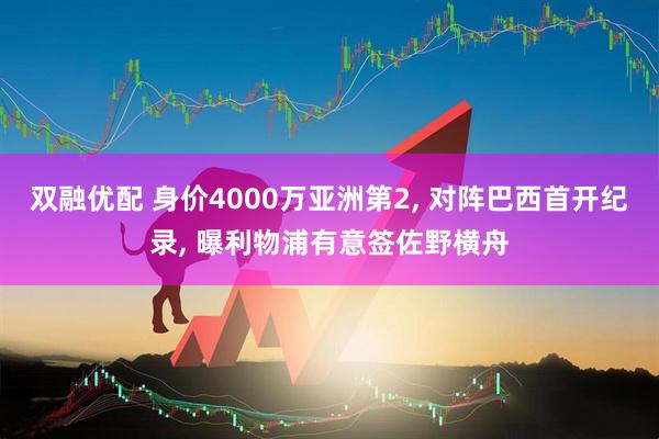 双融优配 身价4000万亚洲第2, 对阵巴西首开纪录, 曝利物浦有意签佐野横舟