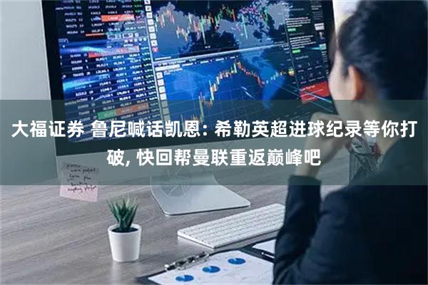 大福证券 鲁尼喊话凯恩: 希勒英超进球纪录等你打破, 快回帮曼联重返巅峰吧